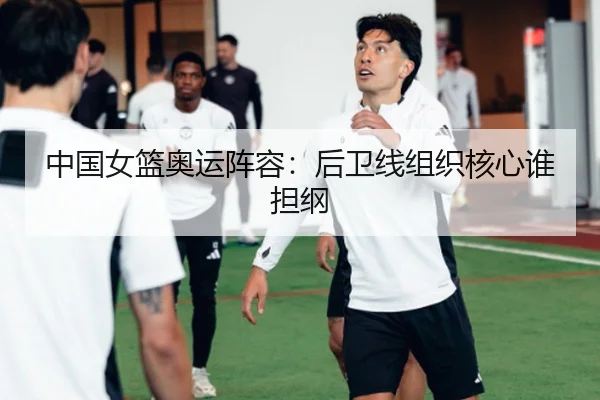 中国女篮奥运阵容:后卫线组织核心谁担纲